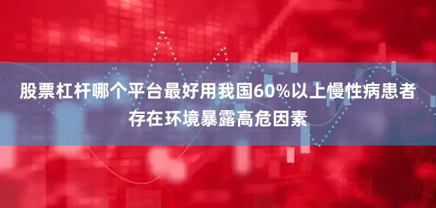 股票杠杆哪个平台最好用我国60%以上慢性病患者存在环境暴露高危因素