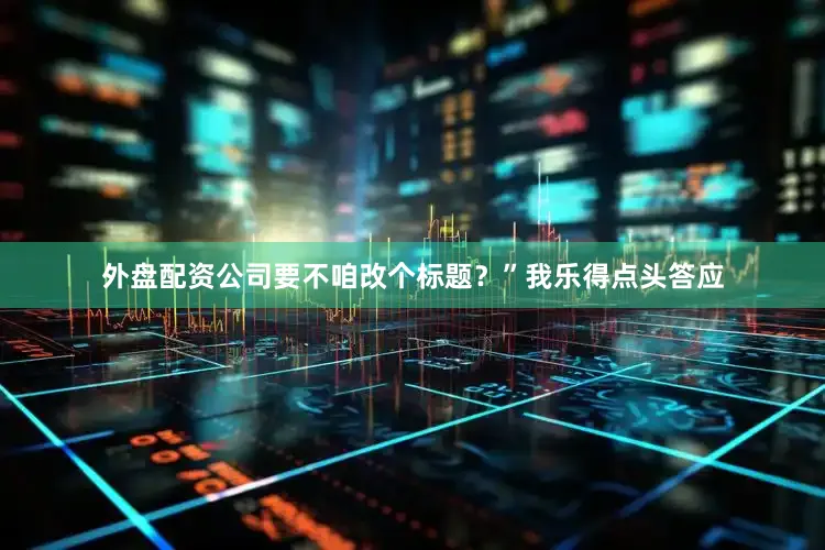 外盘配资公司要不咱改个标题？”我乐得点头答应