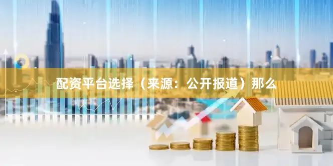 配资平台选择　　（来源：公开报道）　　那么