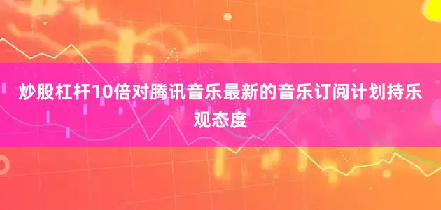 炒股杠杆10倍对腾讯音乐最新的音乐订阅计划持乐观态度