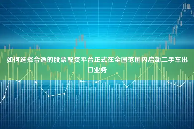 如何选择合适的股票配资平台正式在全国范围内启动二手车出口业务