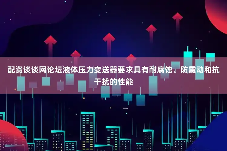 配资谈谈网论坛液体压力变送器要求具有耐腐蚀、防震动和抗干扰的性能