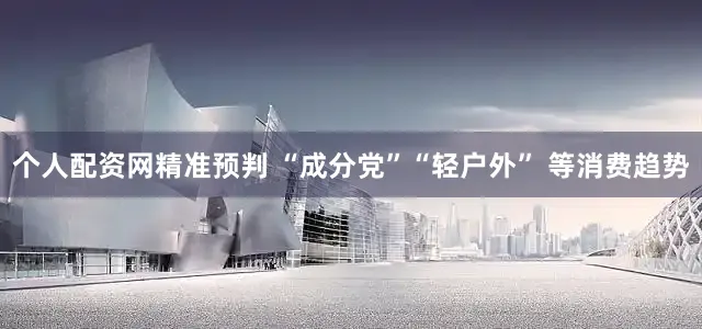 个人配资网精准预判 “成分党”“轻户外” 等消费趋势