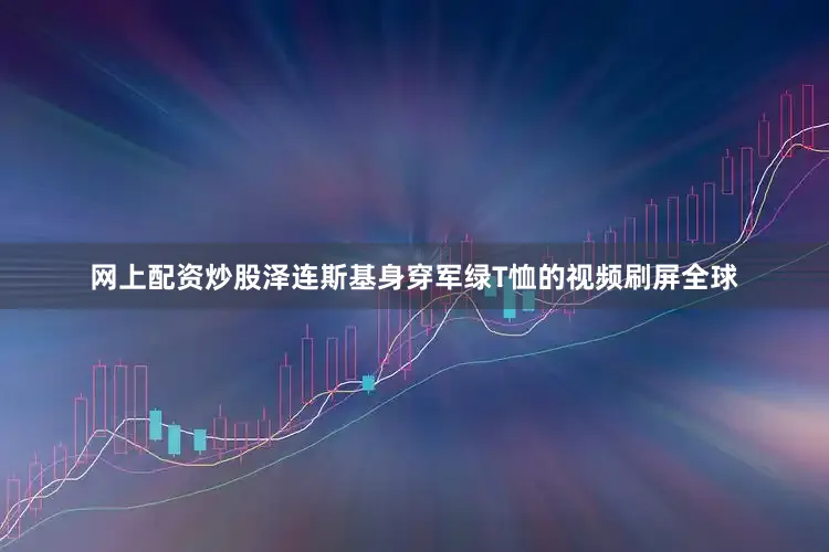 网上配资炒股泽连斯基身穿军绿T恤的视频刷屏全球