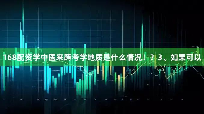 168配资学中医来跨考学地质是什么情况！？3、如果可以