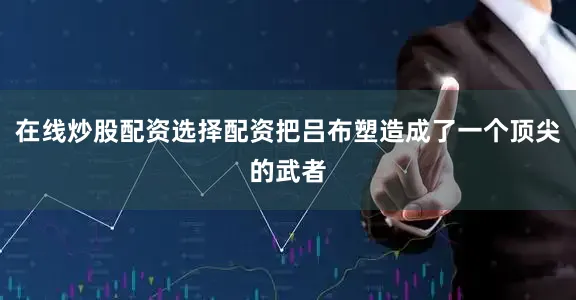 在线炒股配资选择配资把吕布塑造成了一个顶尖的武者