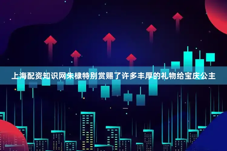 上海配资知识网朱棣特别赏赐了许多丰厚的礼物给宝庆公主